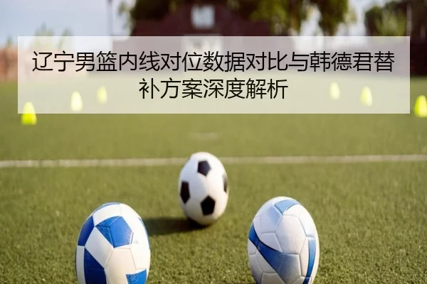 辽宁男篮内线对位数据对比与韩德君替补方案深度解析